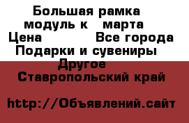 Большая рамка - модуль к 8 марта! › Цена ­ 1 700 - Все города Подарки и сувениры » Другое   . Ставропольский край